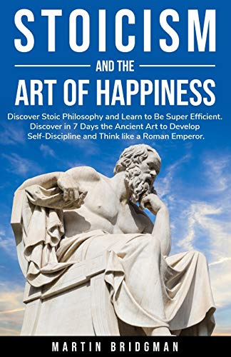 Stoicism and the Art of Happiness: Discover Stoic Philosophy and Learn to Be Super Efficient. Discover in 7 Days the Ancient Art to Develop Self-Disci
